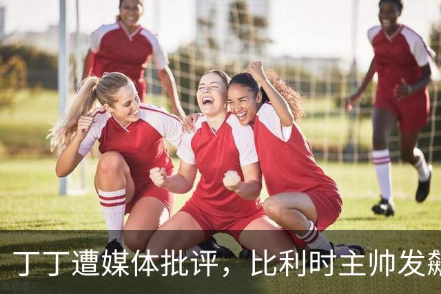 丁丁遭媒体批评，比利时主帅发飙：你们是真不知道他是什么级别