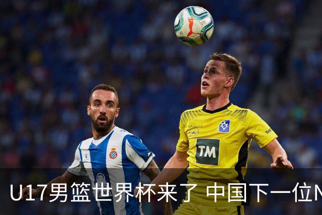 U17男篮世界杯来了 中国下一位NBA球员或就在其中